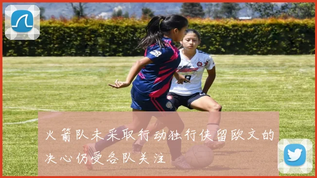 火箭队未采取行动独行侠留欧文的决心仍受各队关注