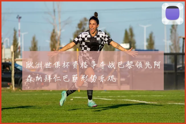 欧洲世俱杯资格争夺战巴黎领先阿森纳拜仁巴萨形势乐观