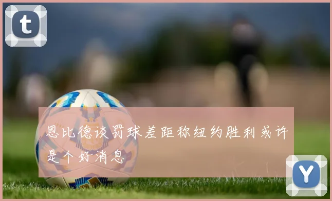 恩比德谈罚球差距称纽约胜利或许是个好消息