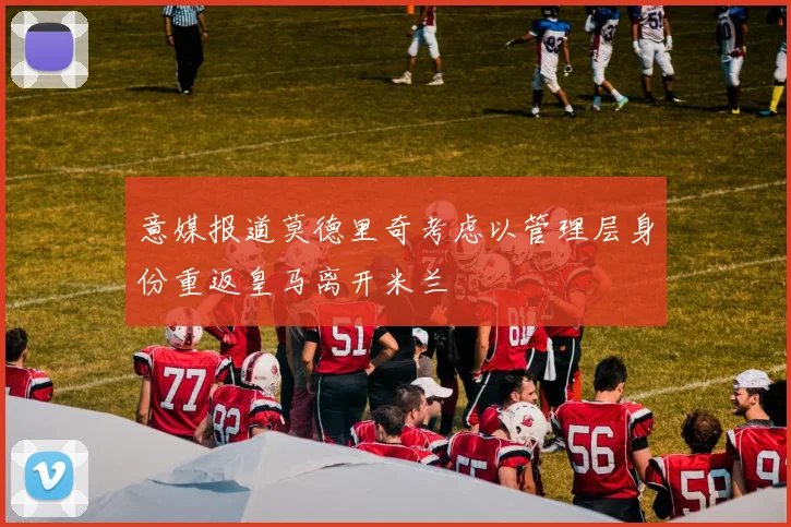 意媒报道莫德里奇考虑以管理层身份重返皇马离开米兰