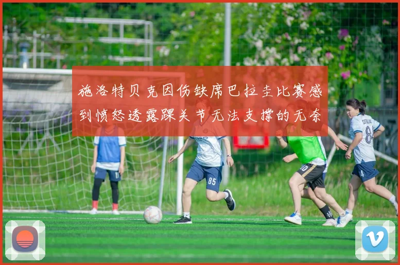 施洛特贝克因伤缺席巴拉圭比赛感到愤怒透露踝关节无法支撑的无奈