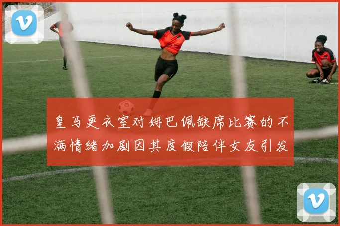 皇马更衣室对姆巴佩缺席比赛的不满情绪加剧因其度假陪伴女友引发争议