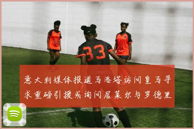 意大利媒体报道马洛塔访问皇马寻求重磅引援或询问居莱尔与罗德里戈