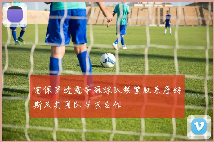 富保罗透露争冠球队频繁联系詹姆斯及其团队寻求合作