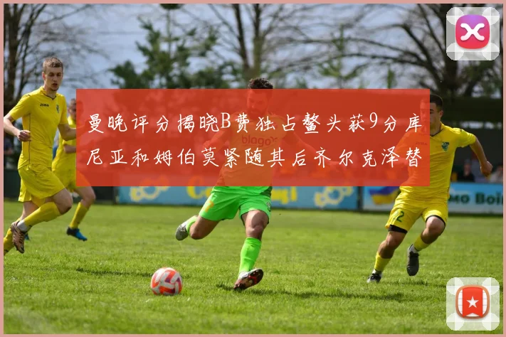 曼晚评分揭晓B费独占鳌头获9分库尼亚和姆伯莫紧随其后齐尔克泽替补仅得5分