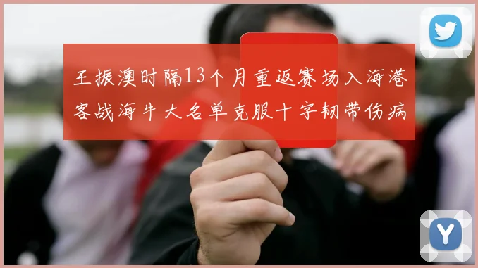 王振澳时隔13个月重返赛场入海港客战海牛大名单克服十字韧带伤病挑战