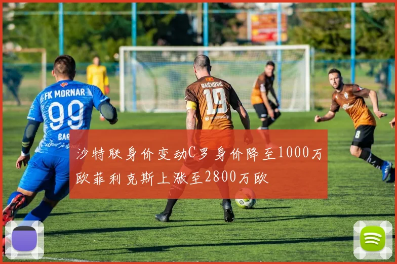 沙特联身价变动C罗身价降至1000万欧菲利克斯上涨至2800万欧