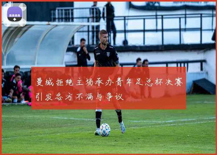 曼城拒绝主场承办青年足总杯决赛引发各方不满与争议