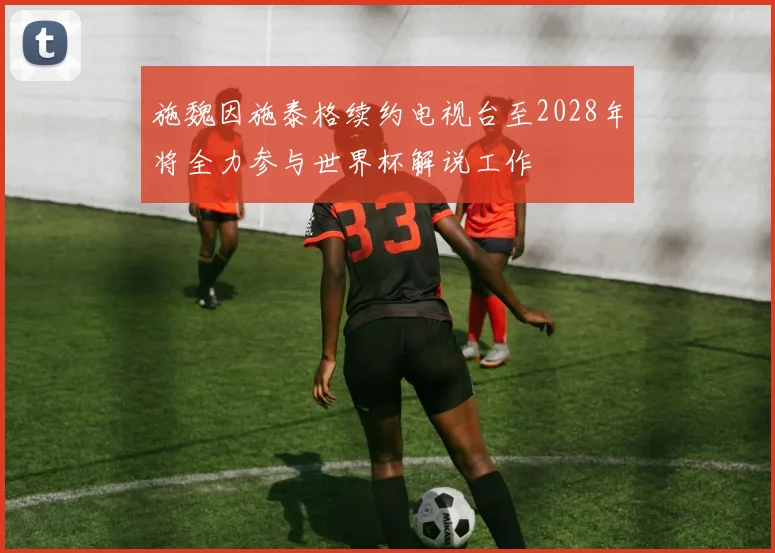 施魏因施泰格续约电视台至2028年将全力参与世界杯解说工作