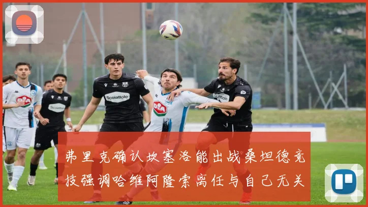 弗里克确认坎塞洛能出战桑坦德竞技强调哈维阿隆索离任与自己无关
