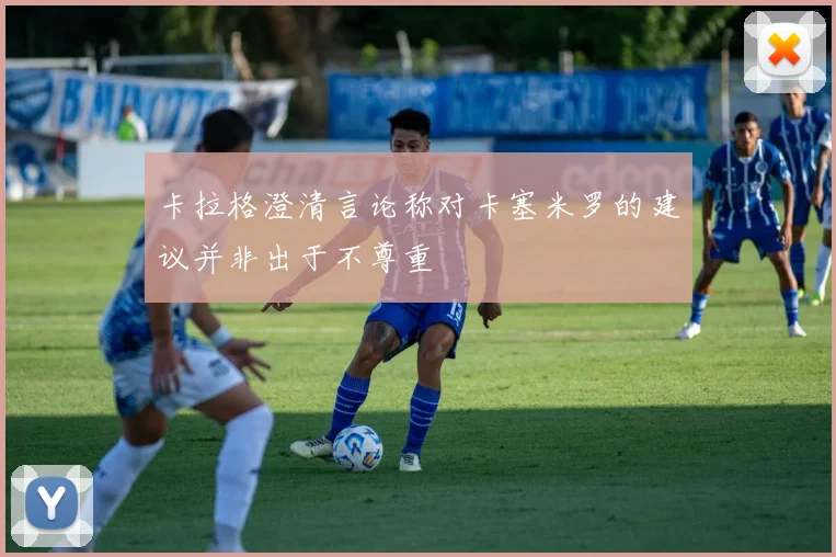 卡拉格澄清言论称对卡塞米罗的建议并非出于不尊重