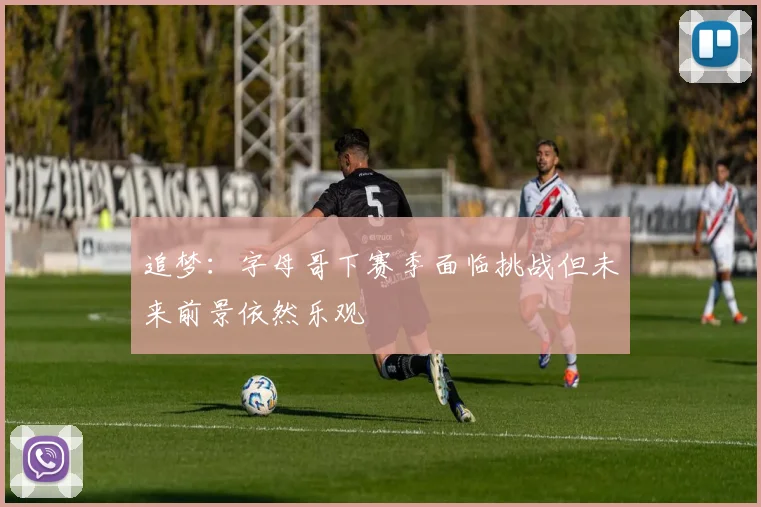 追梦：字母哥下赛季面临挑战但未来前景依然乐观