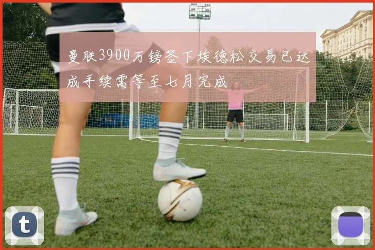 曼联3900万镑签下埃德松交易已达成手续需等至七月完成