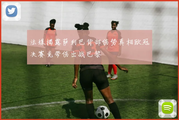 法媒揭露萨利巴背部伤势真相欧冠决赛竟带伤出战巴黎