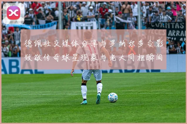 德佩社交媒体分享与罗纳尔多合影致敬传奇球星现象与老大同框瞬间