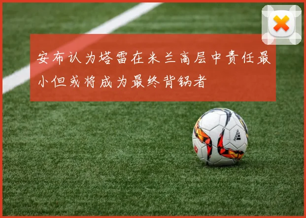 安布认为塔雷在米兰高层中责任最小但或将成为最终背锅者