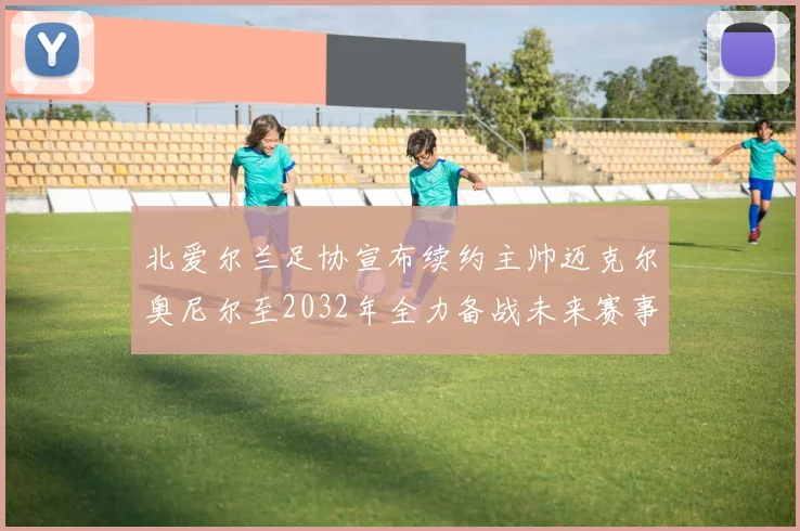 北爱尔兰足协宣布续约主帅迈克尔奥尼尔至2032年全力备战未来赛事