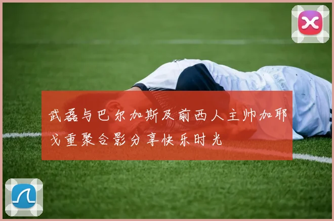武磊与巴尔加斯及前西人主帅加耶戈重聚合影分享快乐时光