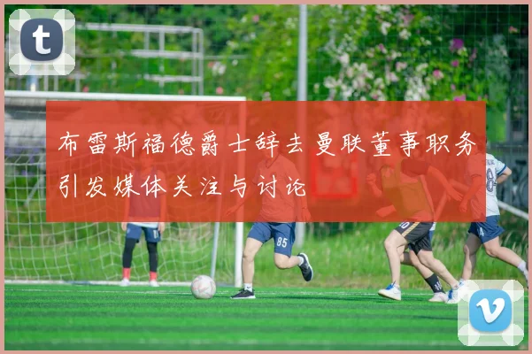 布雷斯福德爵士辞去曼联董事职务引发媒体关注与讨论