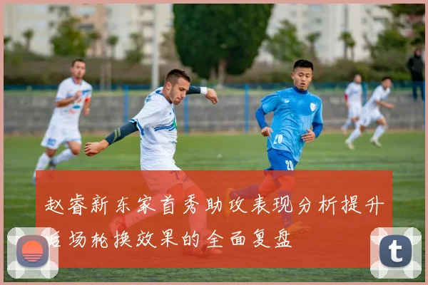 赵睿新东家首秀助攻表现分析提升后场轮换效果的全面复盘