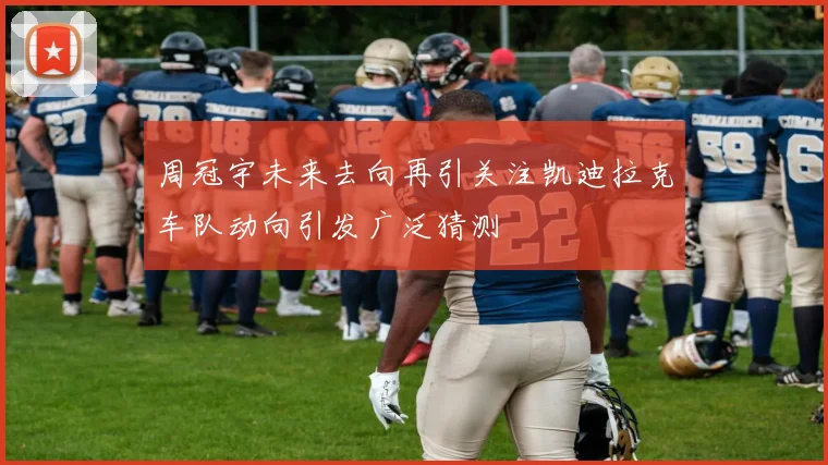 周冠宇未来去向再引关注凯迪拉克车队动向引发广泛猜测