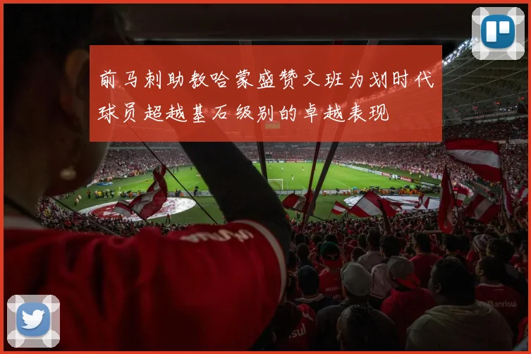 前马刺助教哈蒙盛赞文班为划时代球员超越基石级别的卓越表现