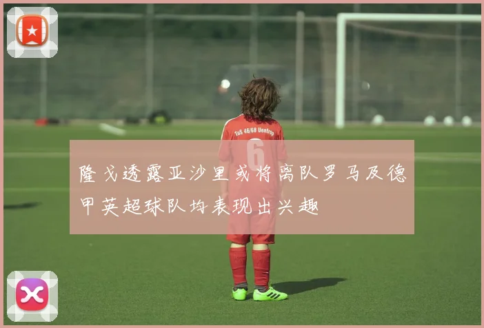 隆戈透露亚沙里或将离队罗马及德甲英超球队均表现出兴趣